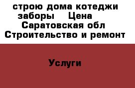 строю дома котеджи заборы  › Цена ­ 8 - Саратовская обл. Строительство и ремонт » Услуги   